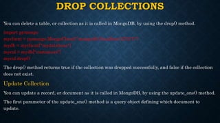DROP COLLECTIONS
You can delete a table, or collection as it is called in MongoDB, by using the drop() method.
import pymongo
myclient = pymongo.MongoClient("mongodb://localhost:27017/")
mydb = myclient["mydatabase"]
mycol = mydb["customers"]
mycol.drop()
The drop() method returns true if the collection was dropped successfully, and false if the collection
does not exist.
Update Collection
You can update a record, or document as it is called in MongoDB, by using the update_one() method.
The first parameter of the update_one() method is a query object defining which document to
update.
 