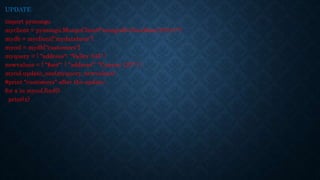 UPDATE
import pymongo
myclient = pymongo.MongoClient("mongodb://localhost:27017/")
mydb = myclient["mydatabase"]
mycol = mydb["customers"]
myquery = { "address": "Valley 345" }
newvalues = { "$set": { "address": "Canyon 123" } }
mycol.update_one(myquery, newvalues)
#print "customers" after the update:
for x in mycol.find():
print(x)
 