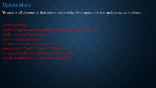 Update Many
To update all documents that meets the criteria of the query, use the update_many() method.
import pymongo
myclient = pymongo.MongoClient("mongodb://localhost:27017/")
mydb = myclient["mydatabase"]
mycol = mydb["customers"]
myquery = { "address": { "$regex": "^S" } }
newvalues = { "$set": { "name": "Minnie" } }
x = mycol.update_many(myquery, newvalues)
print(x.modified_count, "documents updated.")
 