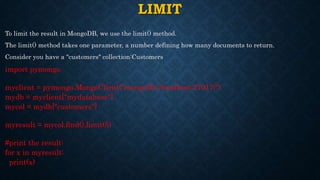 LIMIT
To limit the result in MongoDB, we use the limit() method.
The limit() method takes one parameter, a number defining how many documents to return.
Consider you have a "customers" collection:Customers
import pymongo
myclient = pymongo.MongoClient("mongodb://localhost:27017/")
mydb = myclient["mydatabase"]
mycol = mydb["customers"]
myresult = mycol.find().limit(5)
#print the result:
for x in myresult:
print(x)
 