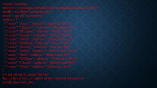 import pymongo
myclient = pymongo.MongoClient("mongodb://localhost:27017/")
mydb = myclient["mydatabase"]
mycol = mydb["customers"]
mylist = [
{ "name": "Amy", "address": "Apple st 652"},
{ "name": "Hannah", "address": "Mountain 21"},
{ "name": "Michael", "address": "Valley 345"},
{ "name": "Sandy", "address": "Ocean blvd 2"},
{ "name": "Betty", "address": "Green Grass 1"},
{ "name": "Richard", "address": "Sky st 331"},
{ "name": "Susan", "address": "One way 98"},
{ "name": "Vicky", "address": "Yellow Garden 2"},
{ "name": "Ben", "address": "Park Lane 38"},
{ "name": "William", "address": "Central st 954"},
{ "name": "Chuck", "address": "Main Road 989"},
{ "name": "Viola", "address": "Sideway 1633"}
]
x = mycol.insert_many(mylist)
#print list of the _id values of the inserted documents:
print(x.inserted_ids)
 
