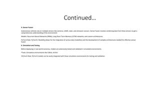 Continued…
4. Sensor Fusion
Autonomous vehicles rely on multiple sensors like cameras, LiDAR, radar, and ultrasonic sensors. Sensor fusion involves combining data from these sensors to get a
comprehensive understanding of the environment.
Models: Recurrent Neural Networks (RNNs), Long Short-Term Memory (LSTM) networks, and custom architectures.
PyTorch Role: PyTorch’s flexibility allows for the integration of various data modalities and the development of complex architectures needed for effective sensor
fusion.
6. Simulation and Testing
Before deploying in real-world scenarios, models are extensively tested and validated in simulated environments.
•Tools: Simulation environments like CARLA, AirSim.
•PyTorch Role: PyTorch models can be easily integrated with these simulation environments for testing and validation.
 