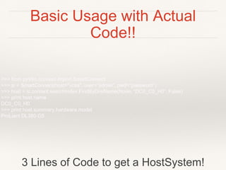 Basic Usage with Actual
Code!!
>>> from pyVim.connect import SmartConnect
>>> si = SmartConnect(host="vcsa", user="admin", pwd="password")
>>> host = si.content.searchIndex.FindByDnsName(None, “DC0_C0_H0”, False)
>>> print host.name
DC0_C0_H0
>>> print host.summary.hardware.model
ProLiant DL380 G5
3 Lines of Code to get a HostSystem!
 