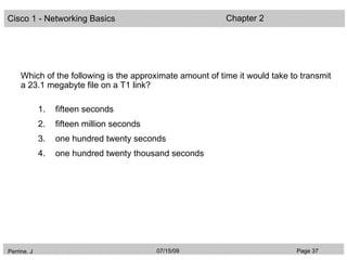 Cisco 1 - Networking Basics                                Chapter 2




     Which of the following is the approximate amount of time it would take to transmit
     a 23.1 megabyte file on a T1 link?

             1.   fifteen seconds
             2.   fifteen million seconds
             3.   one hundred twenty seconds
             4.   one hundred twenty thousand seconds




Perrine. J                                  07/15/09                         Page 37
 