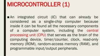 MICROCONTROLLER (1)
■An integrated circuit (IC) that can already be
considered as a single-chip computer because
inside it can be found all the necessary components
of a computer system, including the central
processing unit (CPU) that serves as the brain of the
computing device, timer/counter, clock, read-only
memory (ROM), random-access memory (RAM), and
programmable input/output peripherals.
 