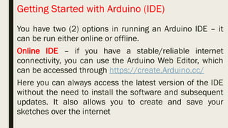Getting Started with Arduino (IDE)
You have two (2) options in running an Arduino IDE – it
can be run either online or offline.
Online IDE – if you have a stable/reliable internet
connectivity, you can use the Arduino Web Editor, which
can be accessed through https://create.Arduino.cc/
Here you can always access the latest version of the IDE
without the need to install the software and subsequent
updates. It also allows you to create and save your
sketches over the internet
 