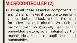 MICROCONTROLLER (2)
■Having all these essential components in
a single chip makes it possible to perform
various dedicated tasks without the need
for other external circuits. As such, a
microcontroller is generally used as an
embedded system, as an integral part of
machineries such as appliances and
automobiles.
 
