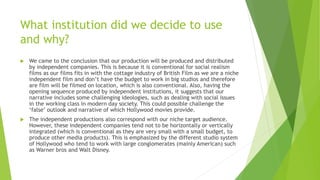 What institution did we decide to use
and why?
 We came to the conclusion that our production will be produced and distributed
by independent companies. This is because it is conventional for social realism
films as our films fits in with the cottage industry of British Film as we are a niche
independent film and don’t have the budget to work in big studios and therefore
are film will be filmed on location, which is also conventional. Also, having the
opening sequence produced by independent institutions, it suggests that our
narrative includes some challenging ideologies, such as dealing with social issues
in the working class in modern day society. This could possible challenge the
‘false’ outlook and narrative of which Hollywood movies provide.
 The independent productions also correspond with our niche target audience.
However, these independent companies tend not to be horizontally or vertically
integrated (which is conventional as they are very small with a small budget, to
produce other media products). This is emphasized by the different studio system
of Hollywood who tend to work with large conglomerates (mainly American) such
as Warner bros and Walt Disney.
 