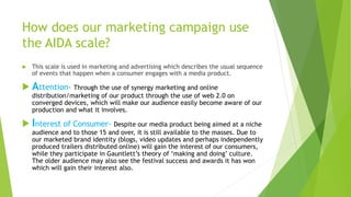 How does our marketing campaign use
the AIDA scale?
 This scale is used in marketing and advertising which describes the usual sequence
of events that happen when a consumer engages with a media product.
 Attention- Through the use of synergy marketing and online
distribution/marketing of our product through the use of web 2.0 on
converged devices, which will make our audience easily become aware of our
production and what it involves.
 Interest of Consumer- Despite our media product being aimed at a niche
audience and to those 15 and over, it is still available to the masses. Due to
our marketed brand identity (blogs, video updates and perhaps independently
produced trailers distributed online) will gain the interest of our consumers,
while they participate in Gauntlett’s theory of ‘making and doing’ culture.
The older audience may also see the festival success and awards it has won
which will gain their interest also.
 