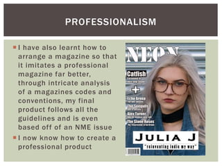  I have also learnt how to
arrange a magazine so that
it imitates a professional
magazine far better,
through intricate analysis
of a magazines codes and
conventions, my final
product follows all the
guidelines and is even
based off of an NME issue
 I now know how to create a
professional product
PROFESSIONALISM
 