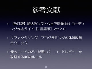 参考⽂献
• 【改訂版】組込みソフトウェア開発向け コーディ
ング作法ガイド［C⾔語版］Ver.2.0
• リファクタリング プログラミングの体質改善
テクニック
• 俺のコードのどこが悪い？ コードレビューを
攻略する40のルール
21
 