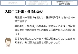 入院中に外出・外泊したい
外出届・外泊届けを出して，医師が許可すれば外出・外
泊できます．
無断外出・外泊は，所在不明となり多くのスタッフが創
作に関わり他の患者さんの業務に支障が出うる迷惑行為
です．
医学的な理由により外出・外泊が望ましくないことがあ
ります．その際は主治医と相談しましょう．
法的拘束力
厚生労働省などの指針
国の方針・保険のルール
地域や病院のルール
医学的妥当性
 