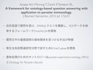 Asiaee AH, MinningT, Doshi P,Tarleton RL.
A framework for ontology-based question answering with
application to parasite immunology.
J Biomed Semantics. 2015 Jul 17;6:31
• 自然言語で質問を受け、SPARQLクエリを構築し、RDFデータを検
索するフレームワークOntoNLQAを開発
• 質問文中の重要語間の意味関係を見つける手法が特徴
• 寄生虫免疫関連研究分野で試すためにAskCuebeeを開発
• 意味処理のためのオントロジーはparasite experiment ontology (PEO)
とOntology for Parasite Lifecycle
 