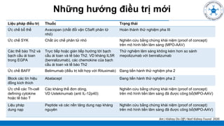 ĐẠI CƯƠNG
Những hướng điều trị mới
Liệu pháp điều trị Thuốc Trạng thái
Ức chế bổ thể Avacopan (chất đối vận C5aR phân tử
nhỏ)
Hoàn thành thử nghiệm pha III
Ức chế SYK Chất ức chế phân tử nhỏ Nghiên cứu bằng chứng khái niệm (proof of concept)
trên mô hình tiền lâm sàng (MPO-AAV)
Các thế bào Th2 và
bạch cầu ái toan
trong EGPA
Trực tiếp hoặc gián tiếp hướng tới bạch
cầu ái toan và tế bào Th2. VD kháng IL5R
(benralizumab), các chemokine của bạch
cầu ái toan và tế bào Th2
Thử nghiệm lâm sàng không kém hơn so sánh
mepolizumab với benralizumab
Ức chế BAFF Belimumab (điều trị kết hợp với Rituximab) Đang tiến hành thử nghiệm pha 2
Block các tín hiệu
đồng kích thích
Abatacept Đang tiến hành thử nghiệm pha 2
Ức chế các Th-cell
defining cytokine
hoặc tế bào T
Các kháng thể đơn dòng,
VD Ustekinumab (anti IL-12p40)
Nghiên cứu bằng chứng khái niệm (proof of concept)
trên mô hình tiền lâm sàng đã được công bố(MPO-AAV)
Liệu pháp
dung nạp
Peptide và các nền tảng dung nạp kháng
nguyên
Nghiên cứu bằng chứng khái niệm (proof of concept)
trên mô hình tiền lâm sàng đã được công bố(MPO-AAV)
Am J Kidney Dis Off J Natl Kidney Found. 2020
 