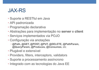 JAX-RS
• Suporte a RESTful em Java
• API padronizada
• Programação declarativa
• Abstrações para implementação no server e client
• Serviços implementados via POJO
• Configuração via anotações
• @Path, @GET, @POST, @PUT, @DELETE, @PathParam,
@QueryParam, @Produces, @Consumes, etc
• Plugável e extensível
• Providers, filters, interceptors, validators
• Suporte a processamento assíncrono
• Integrado com as tecnologias do Java EE
 