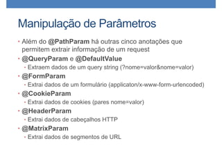 Manipulação de Parâmetros
• Além do @PathParam há outras cinco anotações que
permitem extrair informação de um request
• @QueryParam e @DefaultValue
• Extraem dados de um query string (?nome=valor&nome=valor)
• @FormParam
• Extrai dados de um formulário (applicaton/x-www-form-urlencoded)
• @CookieParam
• Extrai dados de cookies (pares nome=valor)
• @HeaderParam
• Extrai dados de cabeçalhos HTTP
• @MatrixParam
• Extrai dados de segmentos de URL
 