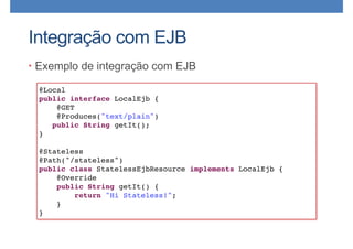 Integração com EJB
• Exemplo de integração com EJB
@Local
public interface LocalEjb {
@GET
@Produces("text/plain")
public String getIt();
}
@Stateless
@Path("/stateless")
public class StatelessEjbResource implements LocalEjb {
@Override
public String getIt() {
return "Hi Stateless!";
}
}
 