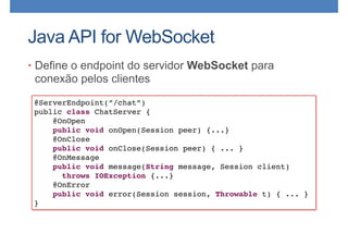 Java API for WebSocket
• Define o endpoint do servidor WebSocket para
conexão pelos clientes
@ServerEndpoint(”/chat”)
public class ChatServer {
@OnOpen 
public void onOpen(Session peer) {...}
@OnClose 
public void onClose(Session peer) { ... }
@OnMessage 
public void message(String message, Session client)
throws IOException {...}
@OnError
public void error(Session session, Throwable t) { ... }
}
 