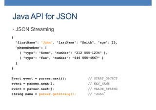 Java API for JSON
• JSON Streaming
{
"firstName": "John", "lastName": "Smith", "age": 25,
"phoneNumber": [
{ "type": "home", "number": "212 555-1234" },
{ "type": "fax", "number": "646 555-4567" }
]
}
Event event = parser.next(); // START_OBJECT
event = parser.next(); // KEY_NAME
event = parser.next(); // VALUE_STRING
String name = parser.getString(); // "John
 