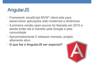 AngularJS
• Framework JavaScript MVW* client-side para
desenvolver aplicações web modernas e dinâmicas
• A primeira versão open-source foi liberada em 2010 e
desde então ele é mantido pela Google e pela
comunidade
• Aproximadamente 2 releases mensais, projeto
altamente ativo
• O que faz o AngularJS ser especial?
 