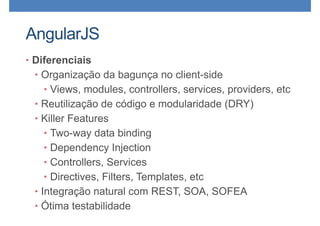 AngularJS
• Diferenciais
• Organização da bagunça no client-side
• Views, modules, controllers, services, providers, etc
• Reutilização de código e modularidade (DRY)
• Killer Features
• Two-way data binding
• Dependency Injection
• Controllers, Services
• Directives, Filters, Templates, etc
• Integração natural com REST, SOA, SOFEA
• Ótima testabilidade
 