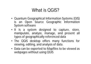 What is QGIS?
• Quantum Geographical Information Systems (GIS)
  is an Open Source Geographic Information
  System software
• It is a system designed to capture, store,
  manipulate, analyze, manage, and present all
  types of geographically referenced data
• The QGIS desktop offers many functions for
  viewing, editing, and analysis of data.
• Data can be exported to Mapfiles to be viewed as
  webpages without using QGIS
 