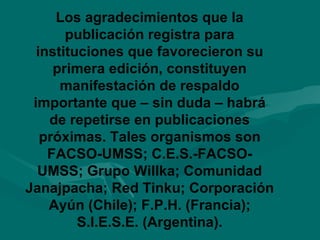 Los agradecimientos que la publicación registra para instituciones que favorecieron su primera edición, constituyen manifestación de respaldo importante que – sin duda – habrá de repetirse en publicaciones próximas. Tales organismos son FACSO-UMSS; C.E.S.-FACSO-UMSS; Grupo Willka; Comunidad Janajpacha; Red Tinku; Corporación Ayún (Chile); F.P.H. (Francia); S.I.E.S.E. (Argentina). 