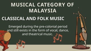 Emerged during the pre-colonial period
and still exists in the form of vocal, dance,
and theatrical music.
MUSICAL CATEGORY OF
MALAYSIA
CLASSICAL AND FOLK MUSIC
 
