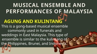 This is a gong-based musical ensemble
commonly used in funerals and
weddings in East Malaysia. This type of
ensemble is similar to the kulintang of
the Philippines, Brunei, and Indonesia.
MUSICAL ENSEMBLE AND
PERFORMANCES OF MALAYSIA
AGUNG AND KULINTANG
 
