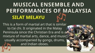 This is a form of martial art that is similar
to t’ai chi. It originated in the Malay
Peninsula since the Christian Era and is a
mixture of martial arts, dance, and music
usually accompanied by gongs, drums,
and Indian oboes.
MUSICAL ENSEMBLE AND
PERFORMANCES OF MALAYSIA
SILAT MELAYU
 