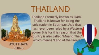 Thailand Formerly known as Siam,
Thailand is known for being the
sole nation in Southeast Asia that
has never been ruled by a Western
power. It is for this reason that the
country is also called “Muang Thai,”
which means “Land of the Free.”
AYUTTHAYA
RUINS
THAILAND
 