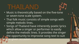 • Music is theoretically based on the five-tone
or seven-tone scale system.
• Songs of Thailand have inherently poetic lyrics
which allow a singer or performer to easily
define the melodic lines. It provides the singer
the opportunity to improvise song text to suit
the given occasion.
• Thai folk music consists of simple songs with
simple melodic lines.
THAILAND
 