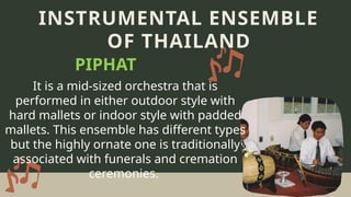 It is a mid-sized orchestra that is
performed in either outdoor style with
hard mallets or indoor style with padded
mallets. This ensemble has different types
but the highly ornate one is traditionally
associated with funerals and cremation
ceremonies.
INSTRUMENTAL ENSEMBLE
OF THAILAND
PIPHAT
 