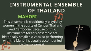 This ensemble is traditionally played by
women in the courts of Central Thailand
and Cambodia. Because of this,
instruments for this ensemble are
historically smaller. A vocalist performing
with the Mahori is usually accompanied
by the so samsai.
INSTRUMENTAL ENSEMBLE
OF THAILAND
MAHORI
 