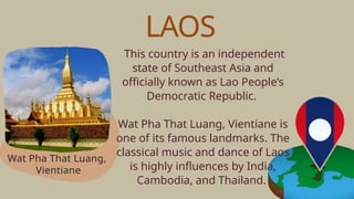 This country is an independent
state of Southeast Asia and
officially known as Lao People’s
Democratic Republic.
Wat Pha That Luang, Vientiane is
one of its famous landmarks. The
classical music and dance of Laos
is highly influences by India,
Cambodia, and Thailand.
Wat Pha That Luang,
Vientiane
LAOS
 