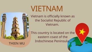 Vietnam is officially known as
the Socialist Republic of
Vietnam.
This country is located on the
eastern coast of the
Indochinese Peninsula.
THIEN MU
VIETNAM
 
