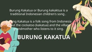 Burung Kakatua or Burung kakaktua is a
traditional Indonesian children's song .
Burung Kakatua is a folk song from Indonesia
about the cockatoo (kakatua) and the village
grandmother who listens to it sing.
BURUNG KAKATUA
 