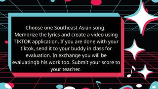 Choose one Southeast Asian song.
Memorize the lyrics and create a video using
TIKTOK application. If you are done with your
tiktok, send it to your buddy in class for
evaluation. In exchange you will be
evaluatingb his work too. Submit your score to
your teacher.
 