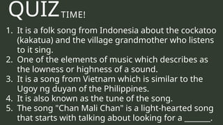 TIME!
1. It is a folk song from Indonesia about the cockatoo
(kakatua) and the village grandmother who listens
to it sing.
2. One of the elements of music which describes as
the lowness or highness of a sound.
3. It is a song from Vietnam which is similar to the
Ugoy ng duyan of the Philippines.
4. It is also known as the tune of the song.
5. The song "Chan Mali Chan" is a light-hearted song
that starts with talking about looking for a _______.
QUIZ
 