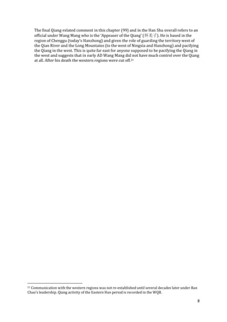 8
The final Qiang-related comment in this chapter (99) and in the Han Shu overall refers to an
official under Wang Mang who is the ‘Appeaser of the Qiang’ (怀羌子). He is based in the
region of Chenggu (today’s Hanzhong) and given the role of guarding the territory west of
the Qian River and the Long Mountains (to the west of Ningxia and Hanzhong) and pacifying
the Qiang in the west. This is quite far east for anyone supposed to be pacifying the Qiang in
the west and suggests that in early AD Wang Mang did not have much control over the Qiang
at all. After his death the western regions were cut off.21
21 Communication with the western regions was not re-established until several decades later under Ban
Chao’s leadership. Qiang activity of the Eastern Han period is recorded in the WQB.
 