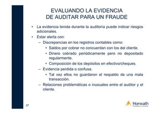 37
EVALUANDO LA EVIDENCIA
DE AUDITAR PARA UN FRAUDE
• La evidencia tenida durante la auditoría puede indicar riesgos
adicionales.
• Estar alerta con:
– Discrepancias en los registros contables como:
• Saldos por cobrar no concuerdan con los del cliente.
• Dinero cobrado periódicamente pero no depositado
regularmente.
• Composición de los depósitos en efectivo/cheques.
– Evidencia perdida o confusa.
• Tal vez ellos no guardaron el respaldo de una mala
transacción.
– Relaciones problemáticas o inusuales entre el auditor y el
cliente.
 