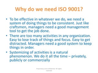 Why do we need ISO 9001?
• To be effective in whatever we do, we need a
system of doing things to be consistent. Just like
craftsmen, managers need a good management
tool to get the job done.
• There are too many activities in any organization.
Easy to lose track of things and focus. Easy to get
distracted. Managers need a good system to keep
things in order.
• Systemizing of activities is a natural
phenomenon. We do it all the time – privately,
publicly or commercially
Proprietary and confidential. All rights
reserved
 