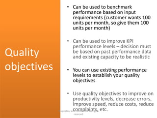 • Can be used to benchmark
performance based on input
requirements (customer wants 100
units per month, so give them 100
units per month)
• Can be used to improve KPI
performance levels – decision must
be based on past performance data
and existing capacity to be realistic
• You can use existing performance
levels to establish your quality
objectives
• Use quality objectives to improve on
productivity levels, decrease errors,
improve speed, reduce costs, reduce
complaints, etc.
Quality
objectives
Proprietary and confidential. All rights
reserved
 