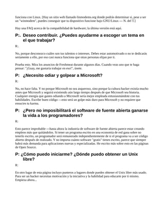 funciona con Linux. [Hay un sitio web llamado linmodems.org donde podrás determinar si, pese a ser
un "winmodem", puedes conseguir que tu dispositivo funcione bajo GNU/Linux — N. del T.]
Hay una FAQ acerca de la compatibilidad de hardware; la última versión está aquí.
P:. Deseo contribuir. ¿Puedes ayudarme a escoger un tema en
el que trabajar?
R:.
No, porque desconozco cuáles son tus talentos o intereses. Debes estar automotivado o no te dedicarás
seriamente a ello, por eso casi nunca funciona que otras personas elijan por ti.
Prueba esto. Mira los anuncios de Freshmeat durante algunos días. Cuando veas uno que te haga
pensar: "¡Guay, me gustaría trabajar en eso!", únete.
P: ¿Necesito odiar y golpear a Microsoft?
R:
No, no hace falta. Y no porque Microsoft no sea asqueroso, sino porque la cultura hacker existía mucho
antes que Microsoft y seguirá existiendo aún largo tiempo después de que Microsoft sea historia.
Cualquier energía que gastes odiando a Microsoft sería mejor empleada entusiasmándote con tus
habilidades. Escribe buen código —esto será un golpe más duro para Microsoft y no requiere que
ensucies tu karma.
P: ¿Pero no imposibilitará el software de fuente abierta ganarse
la vida a los programadores?
R:
Esto parece improbable —hasta ahora la industria de software de fuente abierta parece estar creando
empleos más que quitándolos. Si tener un programa escrito en una economía de red gana sobre no
tenerlo escrito, un programador será remunerado independientemente de si el programa va a ser código
abierto después de realizado. Y no importa cuánto software "gratis" tienes escrito, parece que siempre
habrá más demanda para aplicaciones nuevas y especializadas. He escrito más sobre esto en las páginas
de Open Source.
P: ¿Cómo puedo iniciarme? ¿Dónde puedo obtener un Unix
libre?
R:
En otro lugar de esta página incluyo punteros a lugares donde puedes obtener el Unix libre más usado.
Para ser un hacker necesitas motivación y la iniciativa y la habilidad para educarte por ti mismo.
Empieza ahora...
 