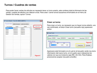 Para poder hacer ventas de articulos es necesario tener un turno avierto, este contiene toda la informacio de las ventas, cuadres de efectivo con relacion al dia. Para crear / cerrar turnos buscamos el formulario en el menu de Gestion de Ventas, opcion Turnos.  Turnos / Cuadres de ventas Crear un turno Para crear un turno, es necesario que no hayan turnos abierto, una vez confirmado, el boton Crear turno (recuadro rojo) aparecera activo.  Aparecera este formulario en el cual en el recuadro verde nos da la informacion del nuevo turno, en el cuadro azul, indacamos los valores con que se inciara la caja (RD, US, EU). Para finalizar, precionamos aceptar (recuadro amarillo) Figura 4 Figura 5 