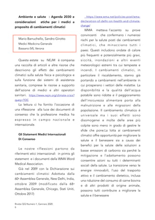 Ambiente e salute : Agenda 2030 e
considerazioni etiche per i medici a
proposito di cambiamenti climatici
Mario Barruchello, Sandro Girotto
Medici Medicina Generale
Bassano (VI), Verona
Questa estate su NEJM è comparsa
una raccolta di articoli e altre risorse che
descrivono gli effetti dei cambiamenti
climatici sulla salute fisica e psicologica e
sulla funzione dei sistemi di assistenza
sanitaria, comprese le risorse a supporto
dell'azione di medici e altri operatori
sanitari. https://www.nejm.org/climate-crisis?
query=TOC
La lettura ci ha fornito l’occasione di
una riflessione alla luce dei documenti di
consenso che la professione medica ha
e s p re s s o i n c a m p o n a z i o n a l e e
internazionale.
Gli Statement Medici Internazionali
Di Consenso
Le nostre riflessioni partono da
riferimenti etici internazionali in primis gli
statement e i documenti della WMA Word
Medical Association.
Già nel 2009 con la Dichiarazione sui
cambiamenti climatici Adottata dalla
60a Assemblea Generale, New Delhi, India,
ottobre 2009  (modificato dalla 68a
Assemblea Generale, Chicago, Stati Uniti,
Ottobre 2017)
https://www.wma.net/policies-post/wma-
declaration-of-delhi-on-health-and-climate-
change/
WMA metteva l’accento su prove
convincenti che confermano i numerosi
rischi per la salute posti dai cambiamenti
climatici, che minacciano tutti i
paesi.  Questi includono ondate di calore
più frequenti e potenzialmente più gravi,
siccità, inondazioni e altri eventi
meteorologici estremi tra cui tempeste e
incendi.  I cambiamenti climatici, in
particolare il riscaldamento, stanno già
portando a cambiamenti nell'ambiente in
cui prosperano i vettori delle malattie.  La
disponibilità e la qualità dell'acqua
potabile sono ridotte e il peggioramento
dell'insicurezza alimentare porta alla
malnutrizione e alle migrazioni della
popolazione.  Il cambiamento climatico è
universale ma i suoi effetti sono
disomogenei e molte delle aree più
colpite sono meno in grado di gestire le
sfide che pone.La lotta ai cambiamenti
climatici offre opportunità per migliorare la
salute e il benessere sia a causa dei
benefici per la salute delle soluzioni a
basse emissioni di carbonio sia perché la
mitigazione e l'adattamento possono
consentire azioni su tutti i determinanti
sociali della salute. La transizione verso le
energie rinnovabili, l'uso del trasporto
attivo e il cambiamento dietetico, inclusa
una riduzione del consumo di carne bovina
e di altri prodotti di origine animale,
possono tutti contribuire a migliorare la
salute e il benessere
Rivista QQ Numero 1, Gennaio 2020
6
 