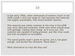 10
• In the early 1950s, when enthusiasts of western music in the
USSR couldn’t etch the songs on vinyl because that material
was largely unavailable, they found another solution.
• This material was rather common at the time in the USSR
and, once used and reviewed, these were often tossed away
with garbage, making them cheap. As it turns out, this
material was capable of being grooved, just like vinyl could,
and then be played on turntables.
• The sound quality wasn’t great of course, but it was good
enough, and earned the nickname “Bone Music”.
• What alternative to vinyl did they use?
 