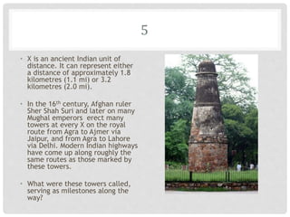 5
• X is an ancient Indian unit of
distance. It can represent either
a distance of approximately 1.8
kilometres (1.1 mi) or 3.2
kilometres (2.0 mi).
• In the 16th century, Afghan ruler
Sher Shah Suri and later on many
Mughal emperors erect many
towers at every X on the royal
route from Agra to Ajmer via
Jaipur, and from Agra to Lahore
via Delhi. Modern Indian highways
have come up along roughly the
same routes as those marked by
these towers.
• What were these towers called,
serving as milestones along the
way?
 