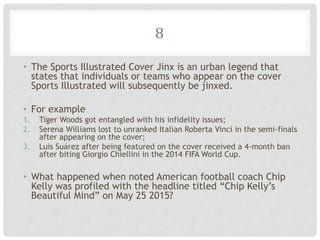 8
• The Sports Illustrated Cover Jinx is an urban legend that
states that individuals or teams who appear on the cover
Sports Illustrated will subsequently be jinxed.
• For example
1. Tiger Woods got entangled with his infidelity issues;
2. Serena Williams lost to unranked Italian Roberta Vinci in the semi-finals
after appearing on the cover;
3. Luis Suárez after being featured on the cover received a 4-month ban
after biting Giorgio Chiellini in the 2014 FIFA World Cup.
• What happened when noted American football coach Chip
Kelly was profiled with the headline titled “Chip Kelly’s
Beautiful Mind” on May 25 2015?
 