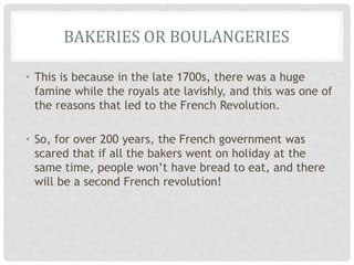 BAKERIES OR BOULANGERIES
• This is because in the late 1700s, there was a huge
famine while the royals ate lavishly, and this was one of
the reasons that led to the French Revolution.
• So, for over 200 years, the French government was
scared that if all the bakers went on holiday at the
same time, people won’t have bread to eat, and there
will be a second French revolution!
 